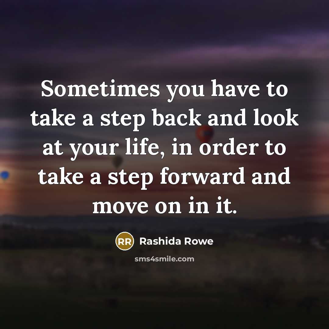 “Sometimes you have to take a step back and look at your life, in order to take a step forward and move on in it.” quote by Rashida Rowe