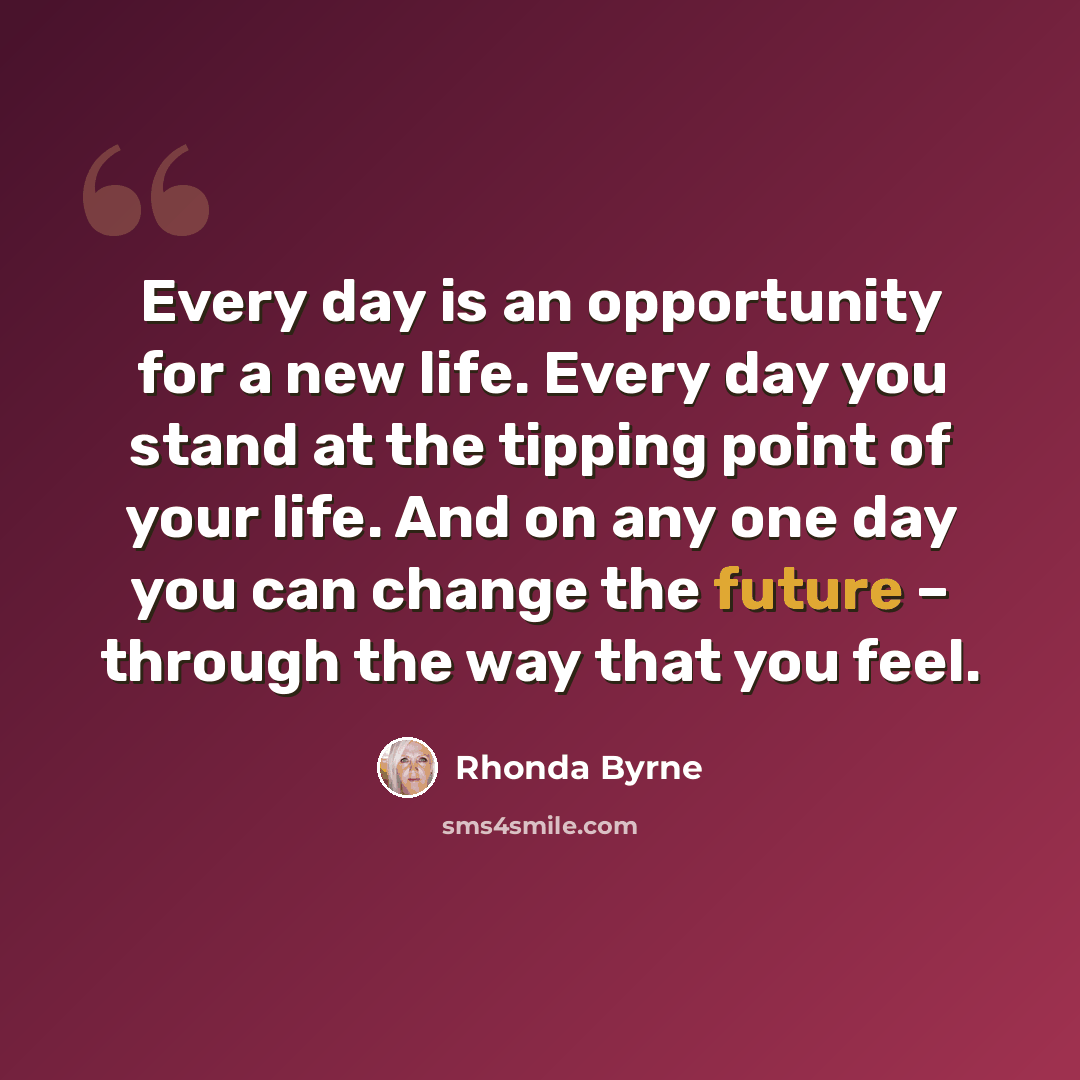 “Every day is an opportunity for a new life. Every day you stand at the tipping point of your life. And on any one day you can change the future – through the way that you feel.” quote by Rhonda Byrne