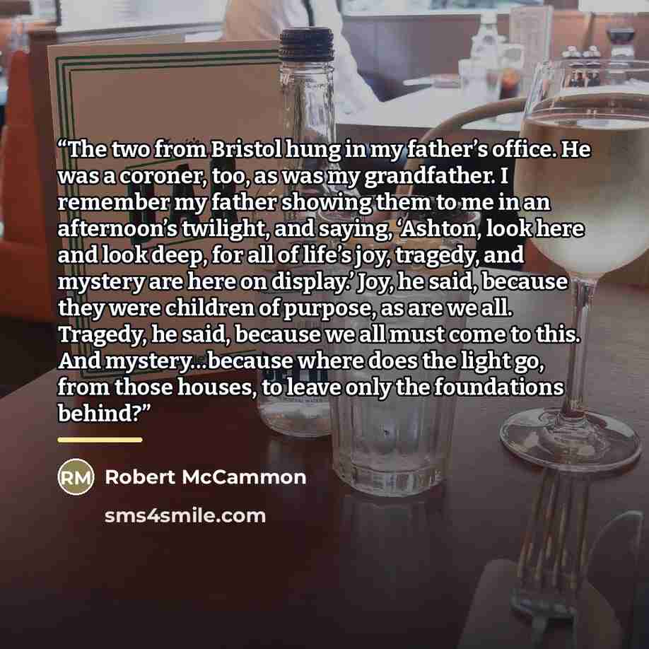“The two from Bristol hung in my father’s office. He was a coroner, too, as was my grandfather. I remember my father showing them to me in an afternoon’s twilight, and saying, ‘Ashton, look here and look deep, for all of life’s joy, tragedy, and mystery are here on display.’ Joy, he said, because…” quote by Robert McCammon