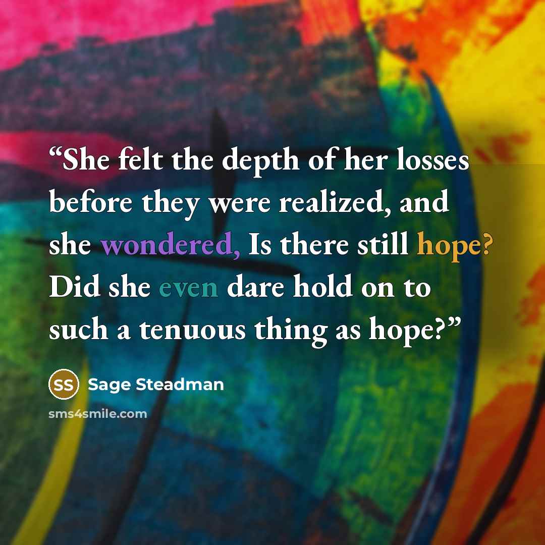 “She felt the depth of her losses before they were realized, and she wondered, Is there still hope? Did she even dare hold on to such a tenuous thing as hope?” quote by Sage Steadman