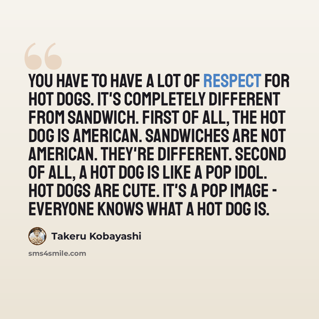 “You have to have a lot of respect for hot dogs. It's completely different from sandwich. First of all, the hot dog is American. Sandwiches are not American. They're different. Second of all, a hot dog is like a pop idol. Hot dogs are cute. It's a pop image - everyone knows what a hot dog is.” quote by Takeru Kobayashi