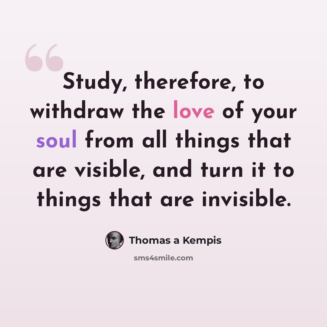 “Study, therefore, to withdraw the love of your soul from all things that are visible, and turn it to things that are invisible.” quote by Thomas a Kempis