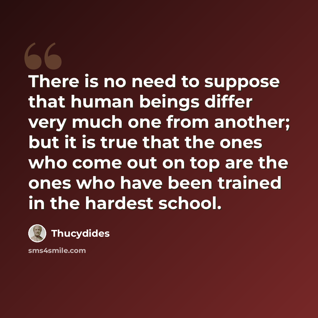 “There is no need to suppose that human beings differ very much one from another; but it is true that the ones who come out on top are the ones who have been trained in the hardest school.” quote by Thucydides