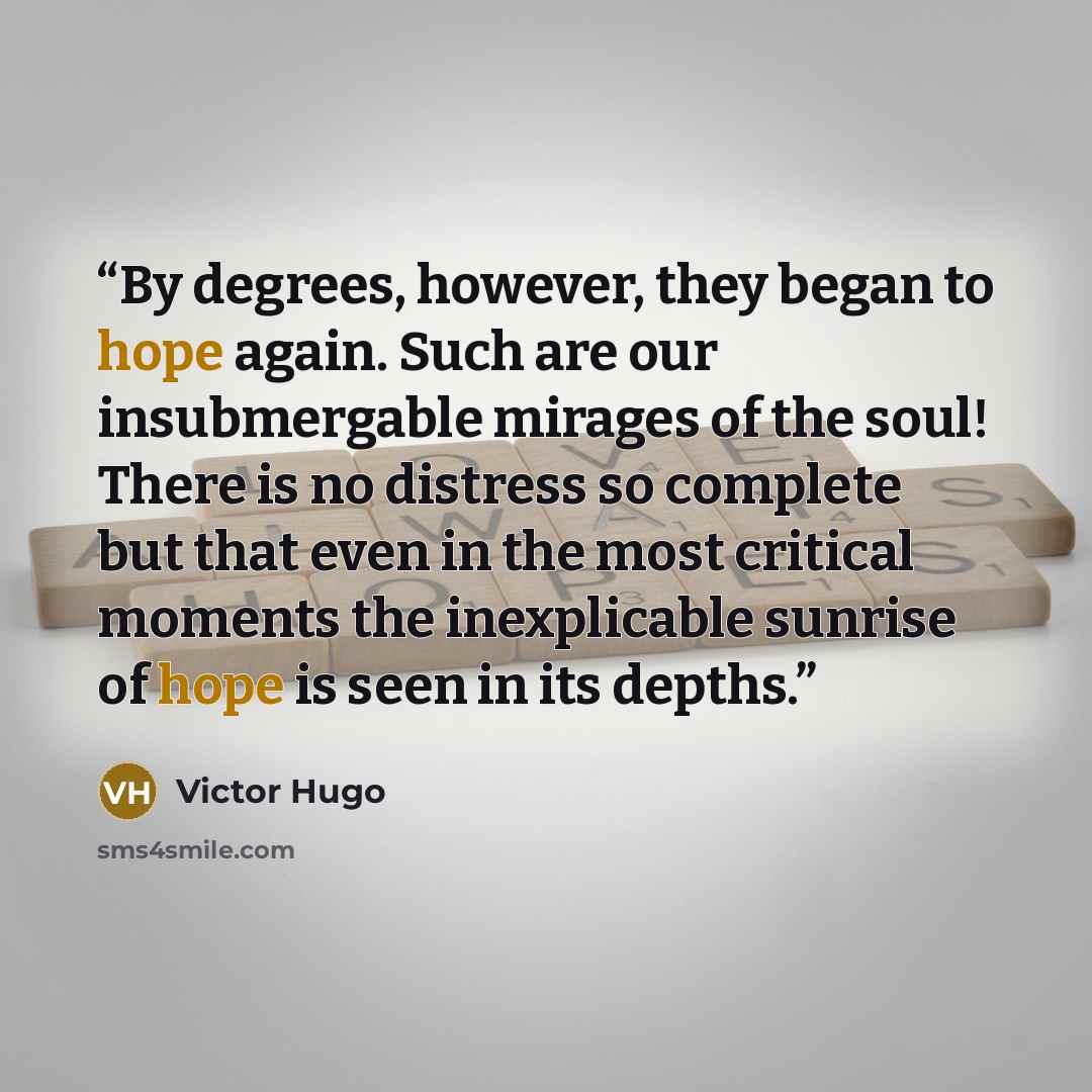 “By degrees, however, they began to hope again. Such are our insubmergable mirages of the soul! There is no distress so complete but that even in the most critical moments the inexplicable sunrise of hope is seen in its depths.” quote by Victor Hugo