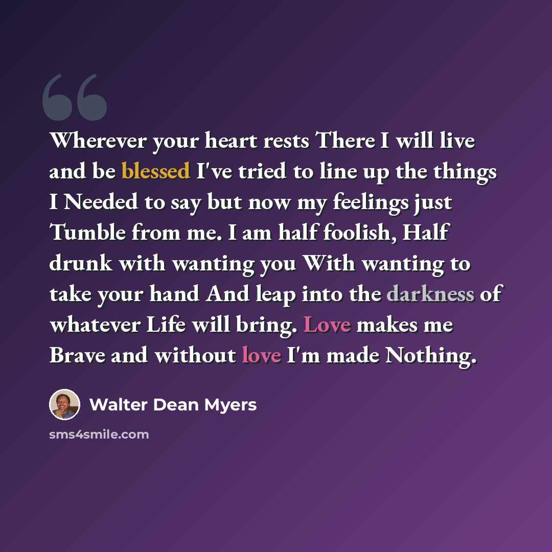 “Wherever your heart rests There I will live and be blessed I've tried to line up the things I Needed to say but now my feelings just Tumble from me. I am half foolish, Half drunk with wanting you With wanting to take your hand And leap into the darkness of whatever Life will bring. Love makes me…” quote by Walter Dean Myers