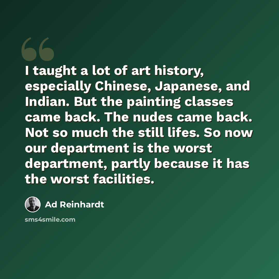 “I taught a lot of art history, especially Chinese, Japanese, and Indian. But the painting classes came back. The nudes came back. Not so much the still lifes. So now our department is the worst department, partly because it has the worst facilities.” quote by Ad Reinhardt