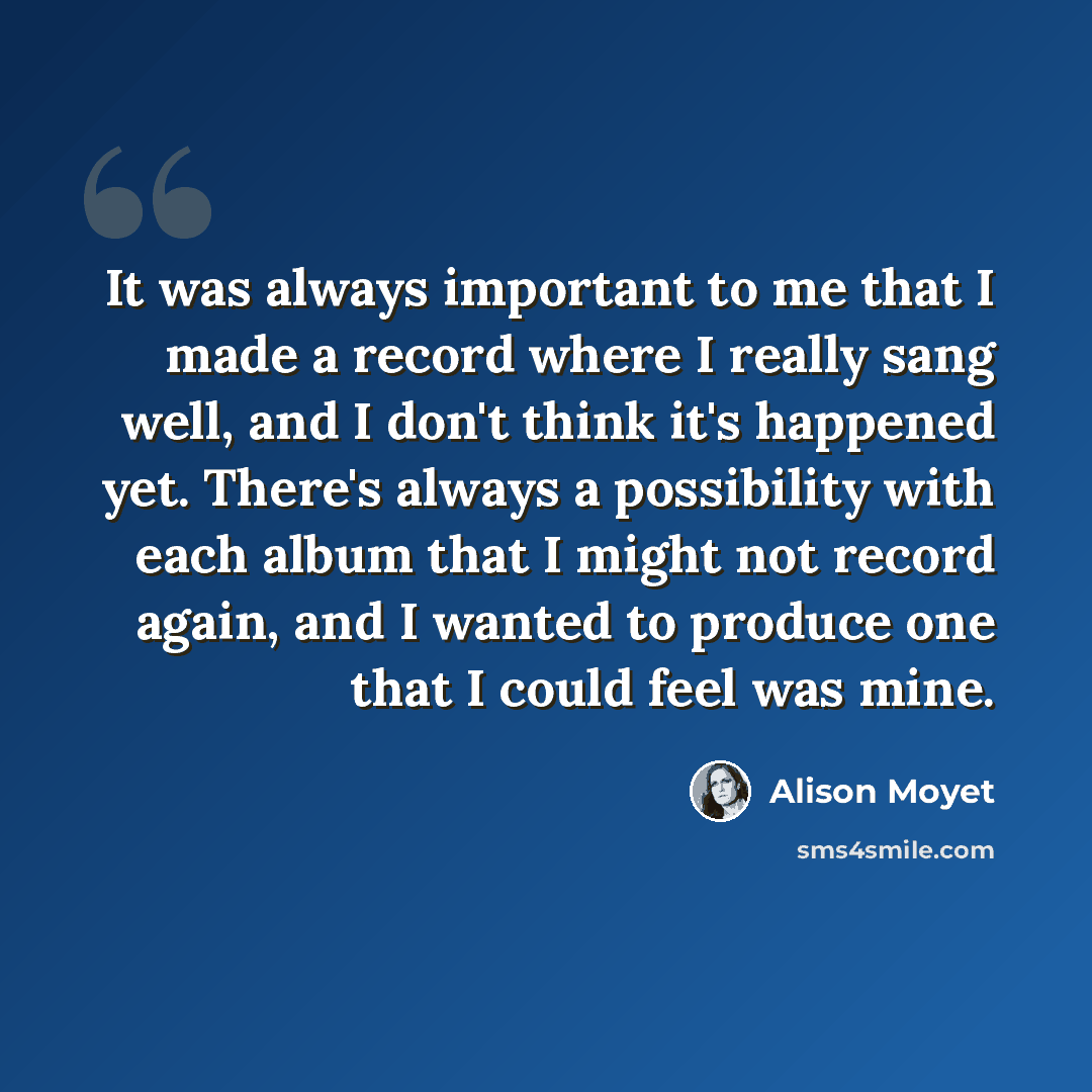 “It was always important to me that I made a record where I really sang well, and I don't think it's happened yet. There's always a possibility with each album that I might not record again, and I wanted to produce one that I could feel was mine.” quote by Alison Moyet