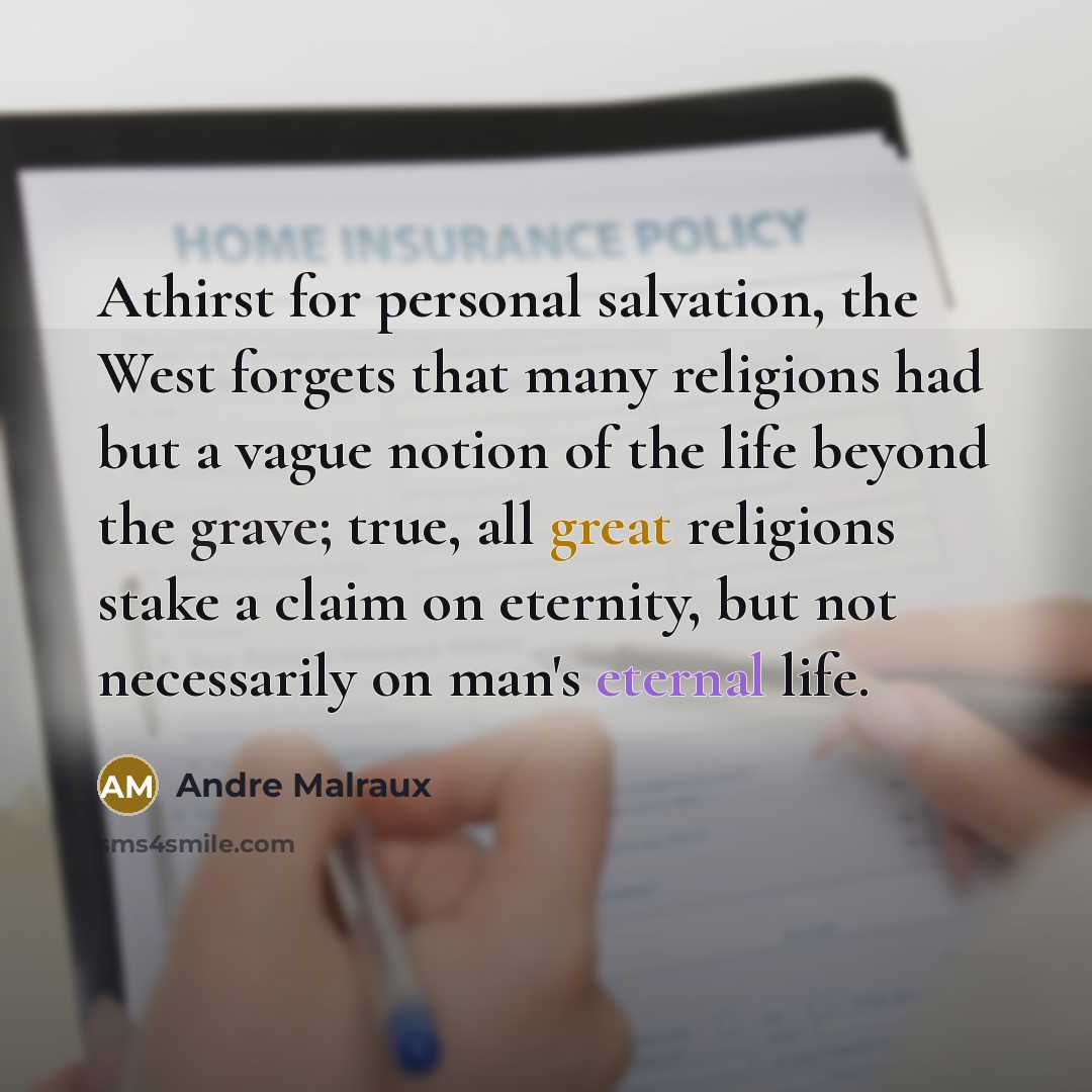 “Athirst for personal salvation, the West forgets that many religions had but a vague notion of the life beyond the grave; true, all great religions stake a claim on eternity, but not necessarily on man's eternal life.” quote by Andre Malraux