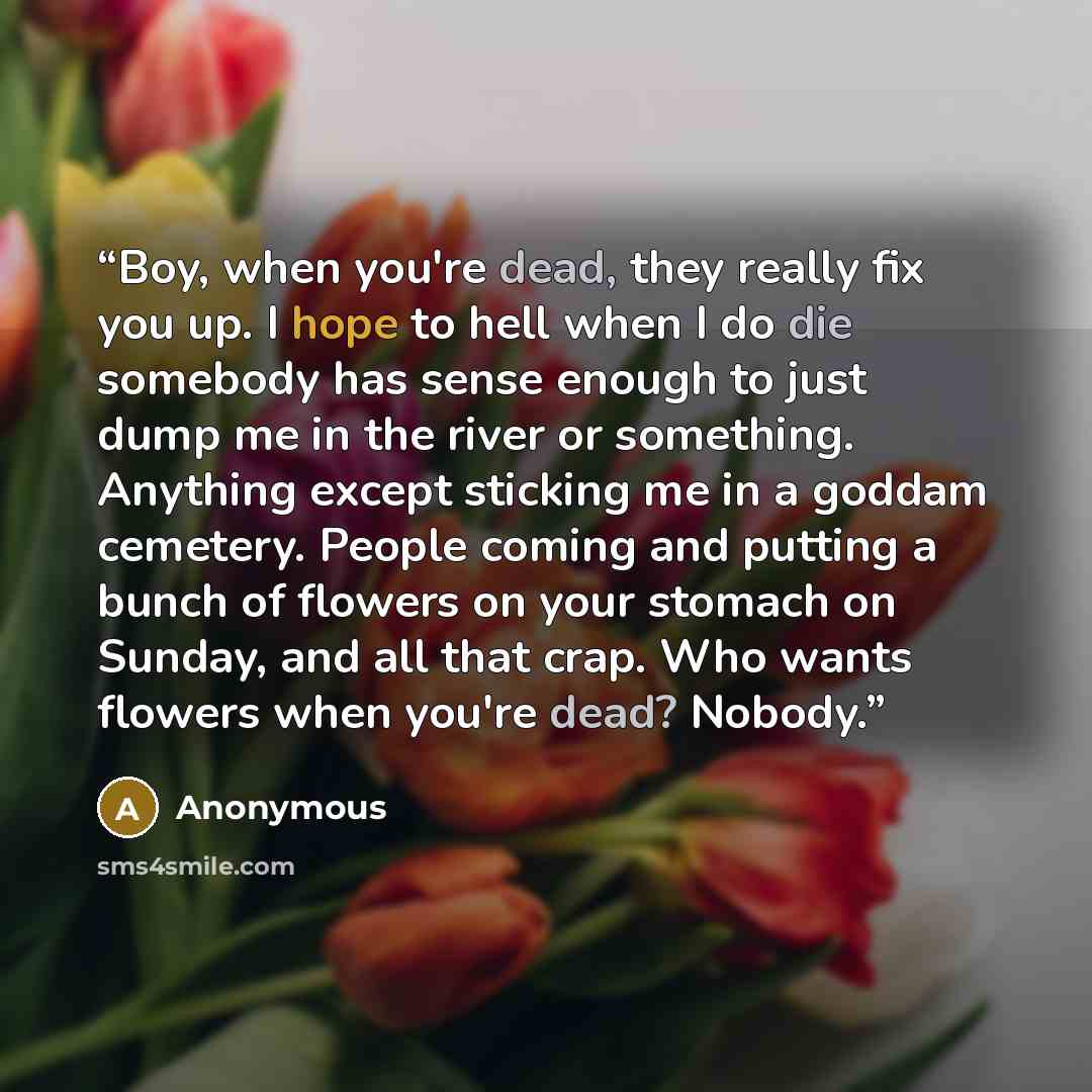 “Boy, when you're dead, they really fix you up. I hope to hell when I do die somebody has sense enough to just dump me in the river or something. Anything except sticking me in a goddam cemetery. People coming and putting a bunch of flowers on your stomach on Sunday, and all that crap. Who wants…” quote by Anonymous