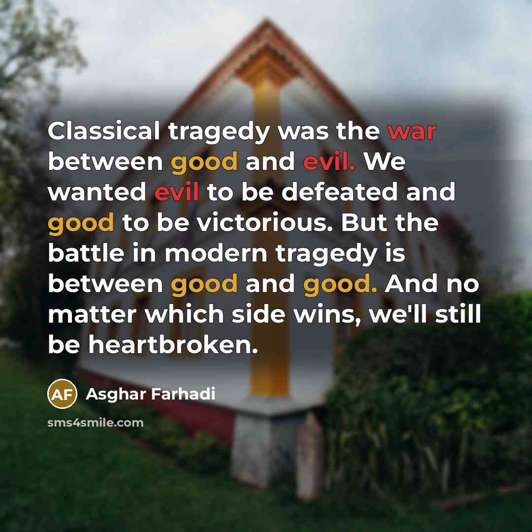 “Classical tragedy was the war between good and evil. We wanted evil to be defeated and good to be victorious. But the battle in modern tragedy is between good and good. And no matter which side wins, we'll still be heartbroken.” quote by Asghar Farhadi