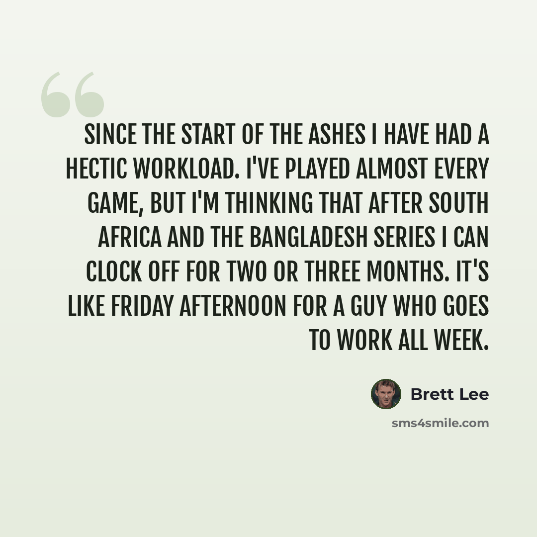 “Since the start of the Ashes I have had a hectic workload. I've played almost every game, but I'm thinking that after South Africa and the Bangladesh series I can clock off for two or three months. It's like Friday afternoon for a guy who goes to work all week.” quote by Brett Lee