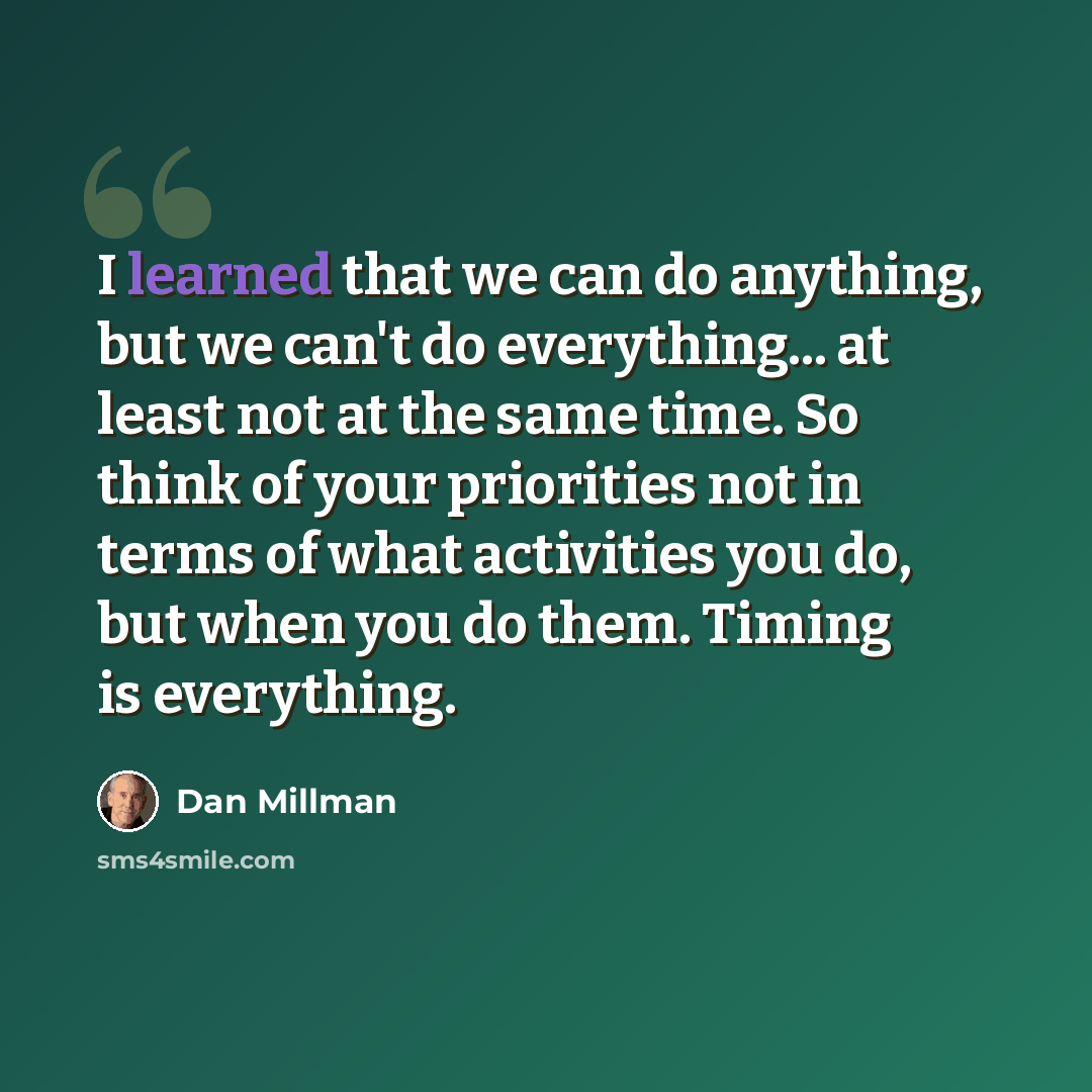 “I learned that we can do anything, but we can't do everything... at least not at the same time. So think of your priorities not in terms of what activities you do, but when you do them. Timing is everything.” quote by Dan Millman