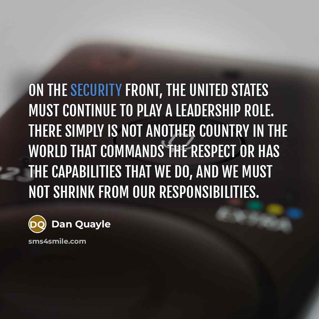 “On the security front, the United States must continue to play a leadership role. There simply is not another country in the world that commands the respect or has the capabilities that we do, and we must not shrink from our responsibilities.” quote by Dan Quayle