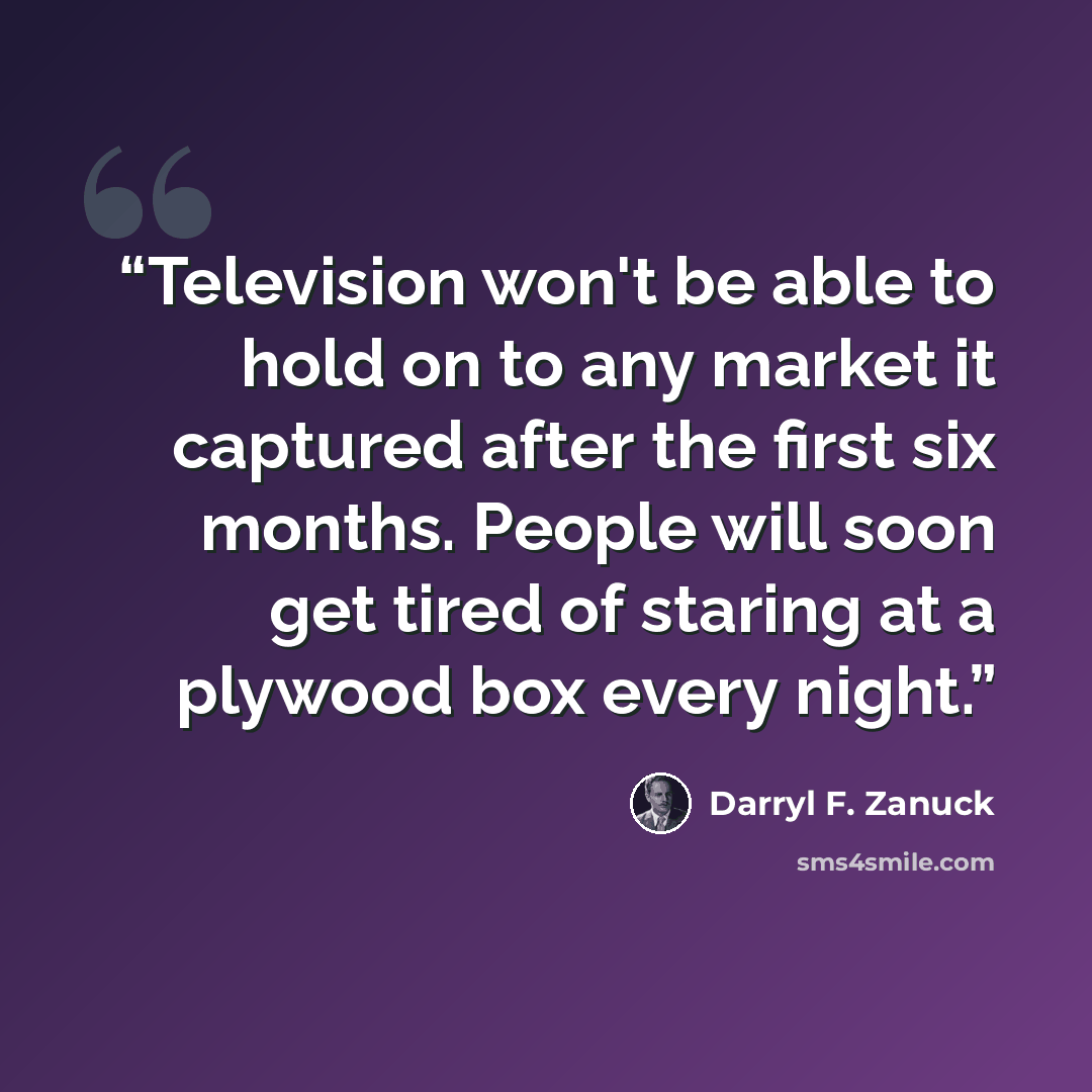 “Television won't be able to hold on to any market it captured after the first six months. People will soon get tired of staring at a plywood box every night.” quote by Darryl F. Zanuck