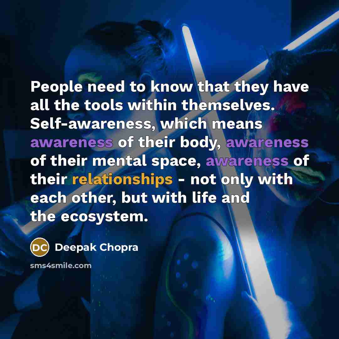 “People need to know that they have all the tools within themselves. Self-awareness, which means awareness of their body, awareness of their mental space, awareness of their relationships - not only with each other, but with life and the ecosystem.” quote by Deepak Chopra