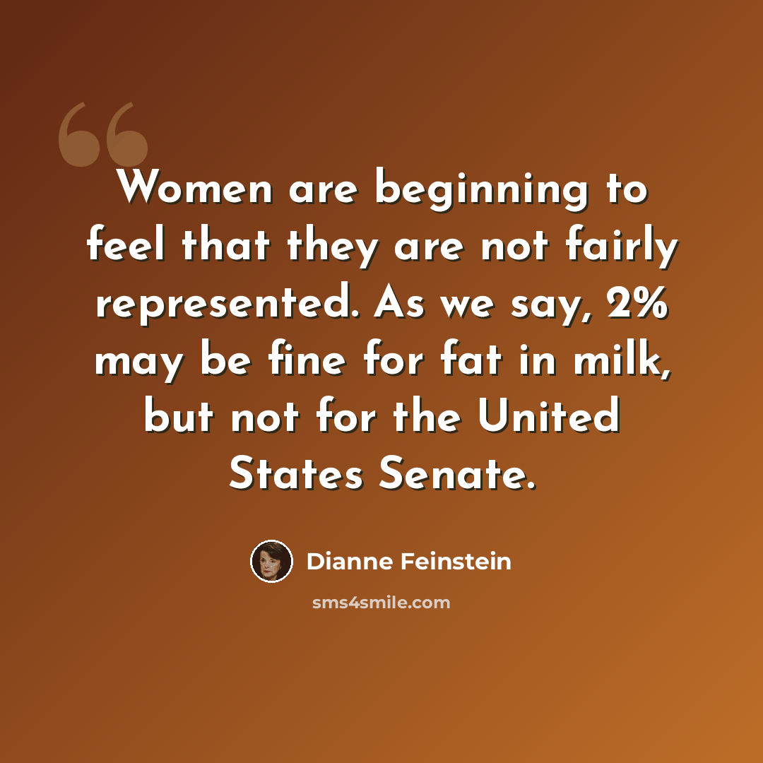 “Women are beginning to feel that they are not fairly represented. As we say, 2% may be fine for fat in milk, but not for the United States Senate.” quote by Dianne Feinstein