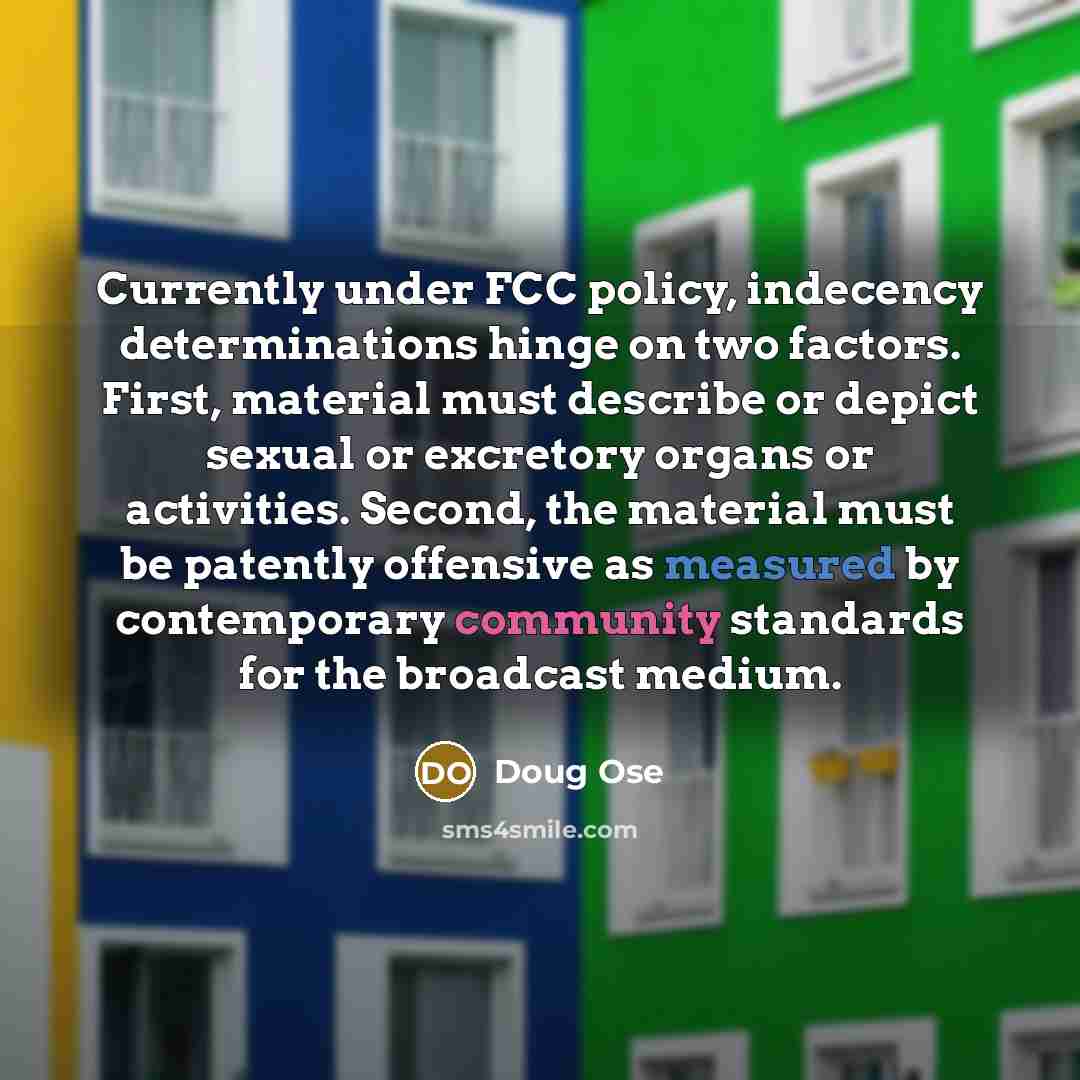 “Currently under FCC policy, indecency determinations hinge on two factors. First, material must describe or depict sexual or excretory organs or activities. Second, the material must be patently offensive as measured by contemporary community standards for the broadcast medium.” quote by Doug Ose