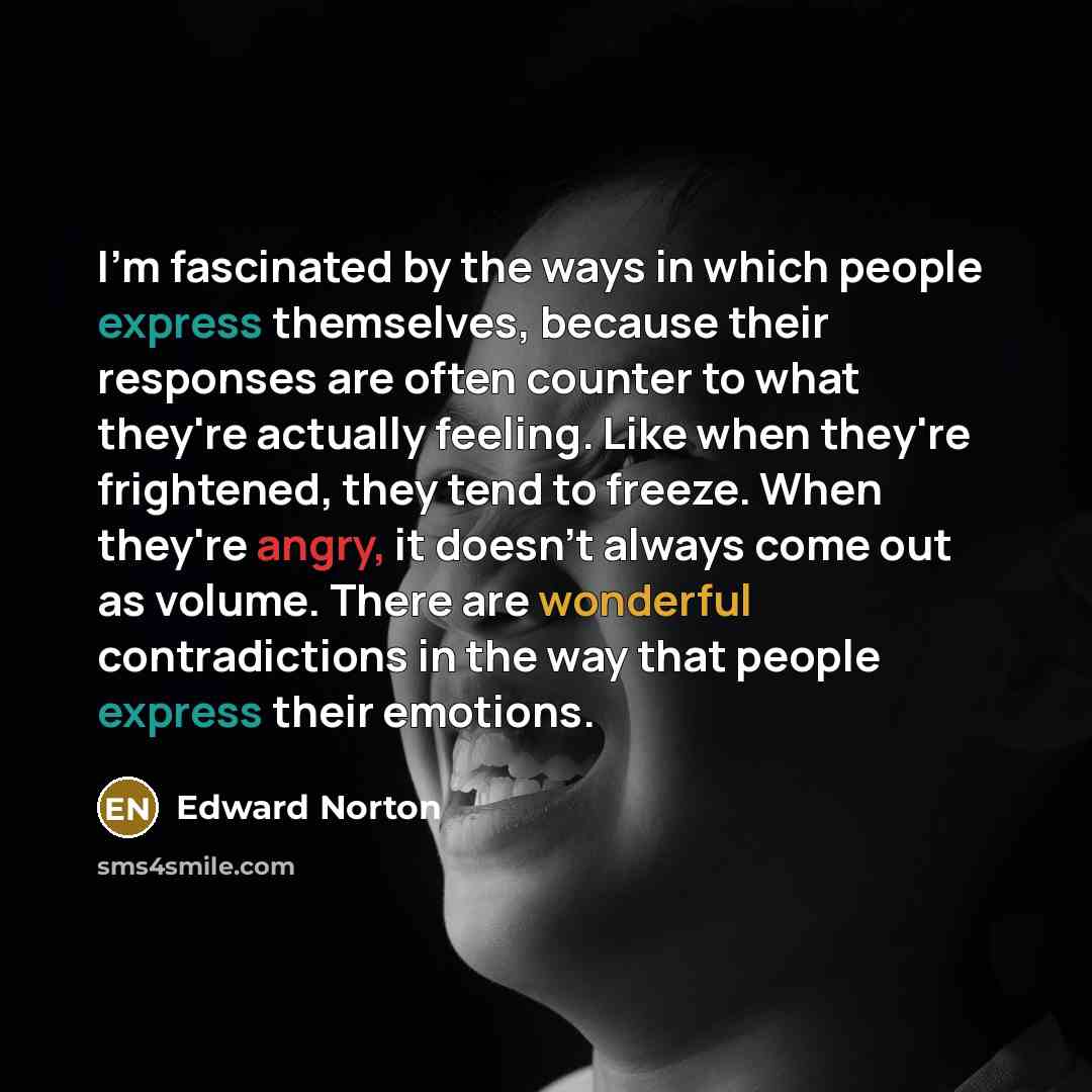 “I'm fascinated by the ways in which people express themselves, because their responses are often counter to what they're actually feeling. Like when they're frightened, they tend to freeze. When they're angry, it doesn't always come out as volume. There are wonderful contradictions in the way that…” quote by Edward Norton