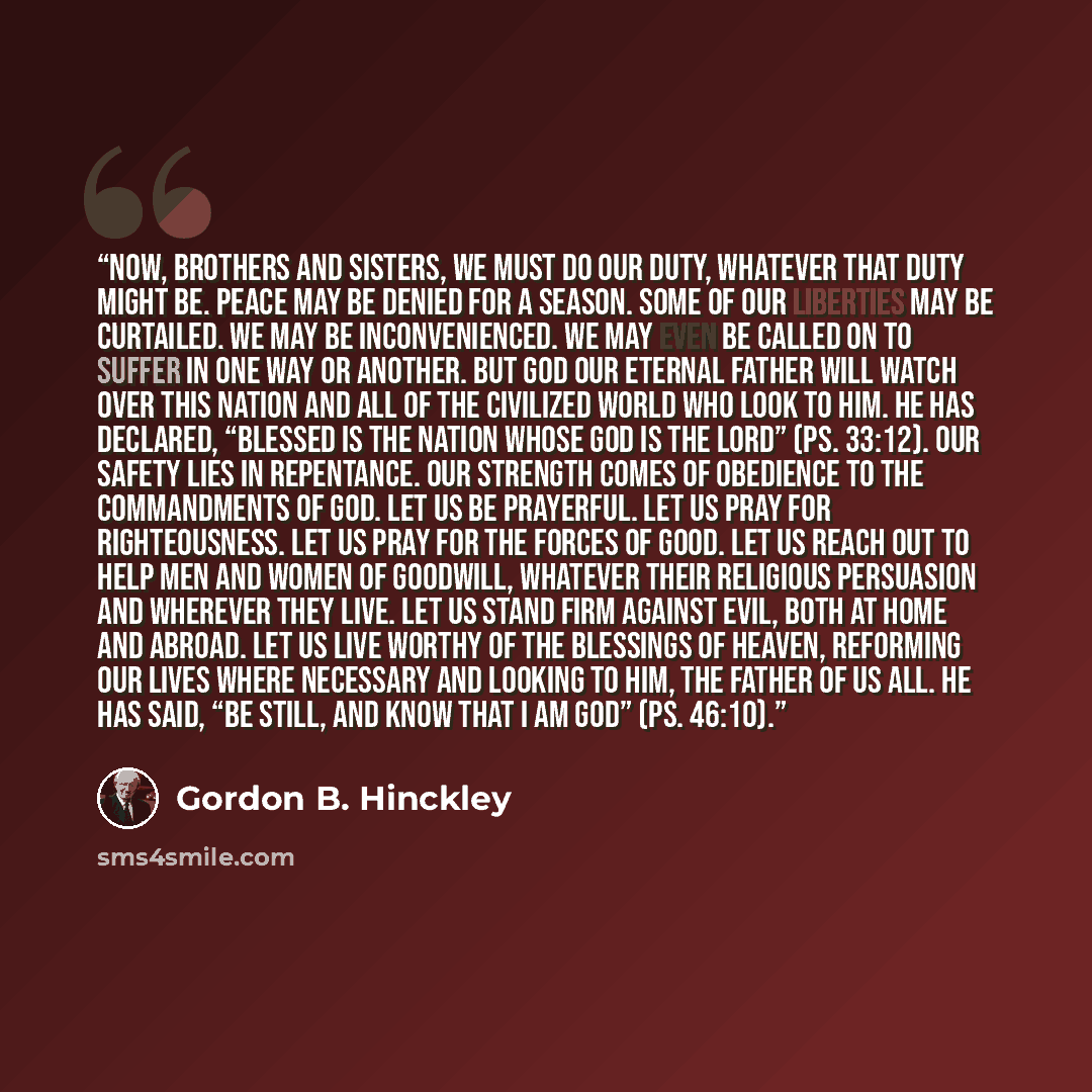 “Now, brothers and sisters, we must do our duty, whatever that duty might be. Peace may be denied for a season. Some of our liberties may be curtailed. We may be inconvenienced. We may even be called on to suffer in one way or another. But God our Eternal Father will watch over this nation and all…” quote by Gordon B. Hinckley