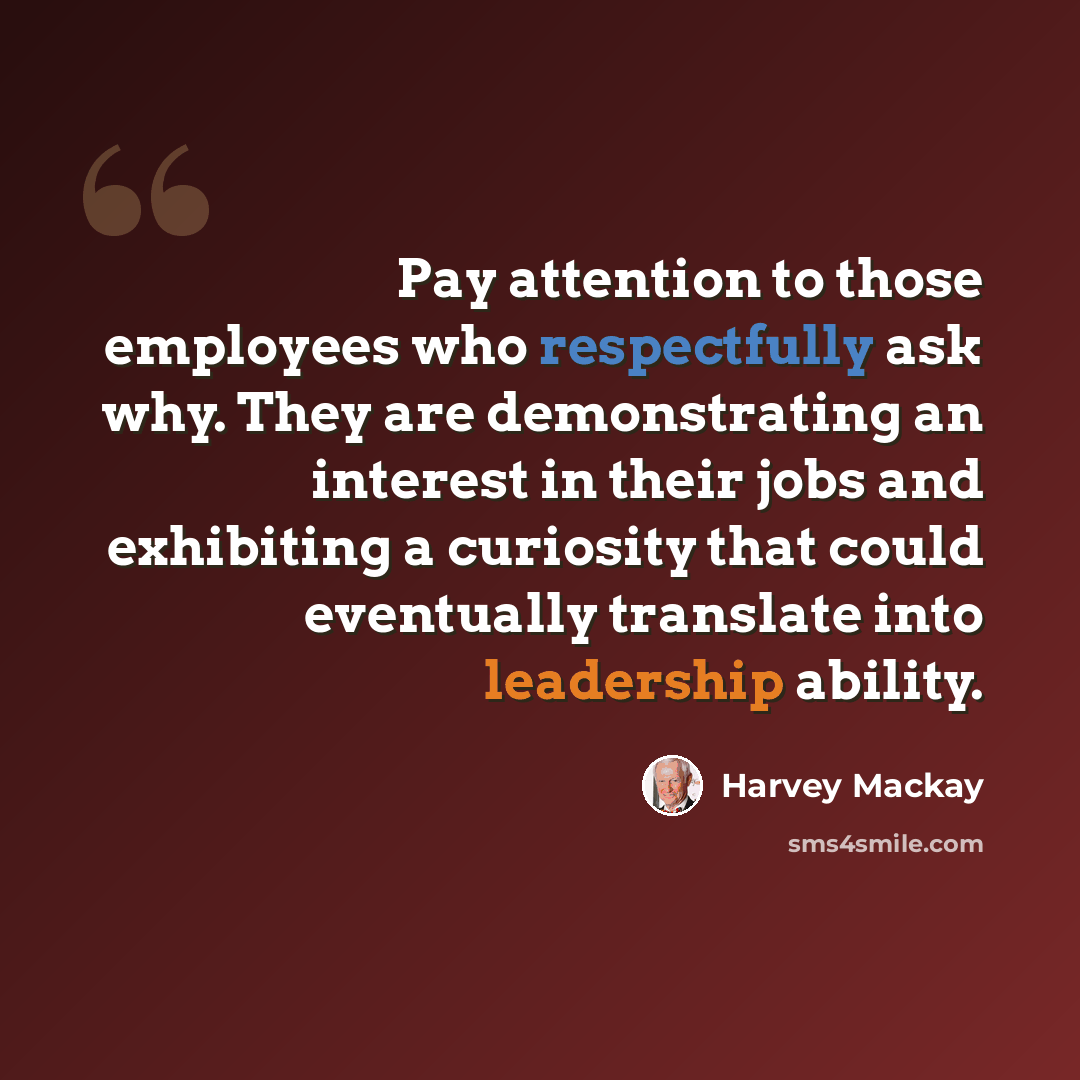 “Pay attention to those employees who respectfully ask why. They are demonstrating an interest in their jobs and exhibiting a curiosity that could eventually translate into leadership ability.” quote by Harvey Mackay
