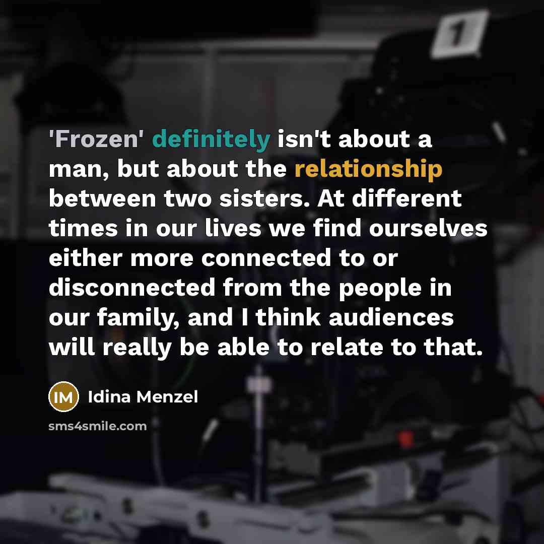 “'Frozen' definitely isn't about a man, but about the relationship between two sisters. At different times in our lives we find ourselves either more connected to or disconnected from the people in our family, and I think audiences will really be able to relate to that.” quote by Idina Menzel