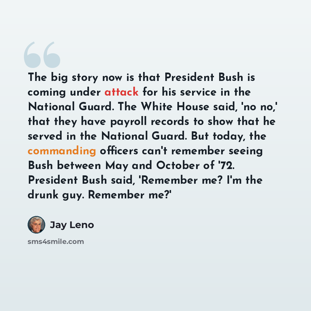 “The big story now is that President Bush is coming under attack for his service in the National Guard. The White House said, 'no no,' that they have payroll records to show that he served in the National Guard. But today, the commanding officers can't remember seeing Bush between May and October…” quote by Jay Leno