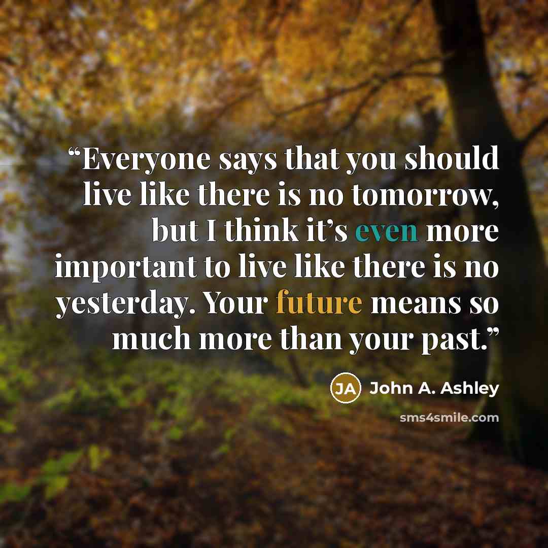 “Everyone says that you should live like there is no tomorrow, but I think it’s even more important to live like there is no yesterday. Your future means so much more than your past.” quote by John A. Ashley
