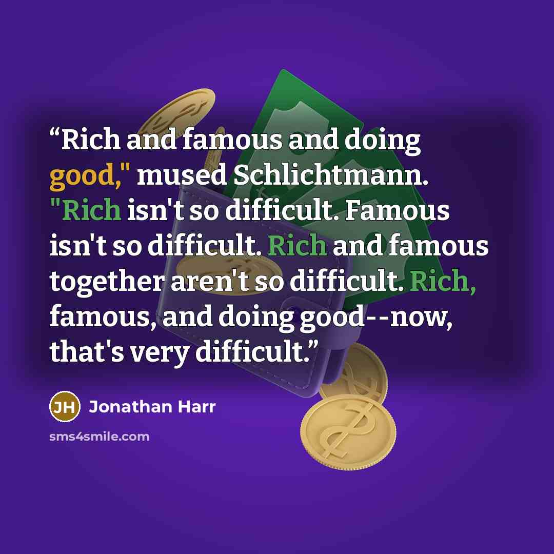 “Rich and famous and doing good," mused Schlichtmann. "Rich isn't so difficult. Famous isn't so difficult. Rich and famous together aren't so difficult. Rich, famous, and doing good--now, that's very difficult.” quote by Jonathan Harr