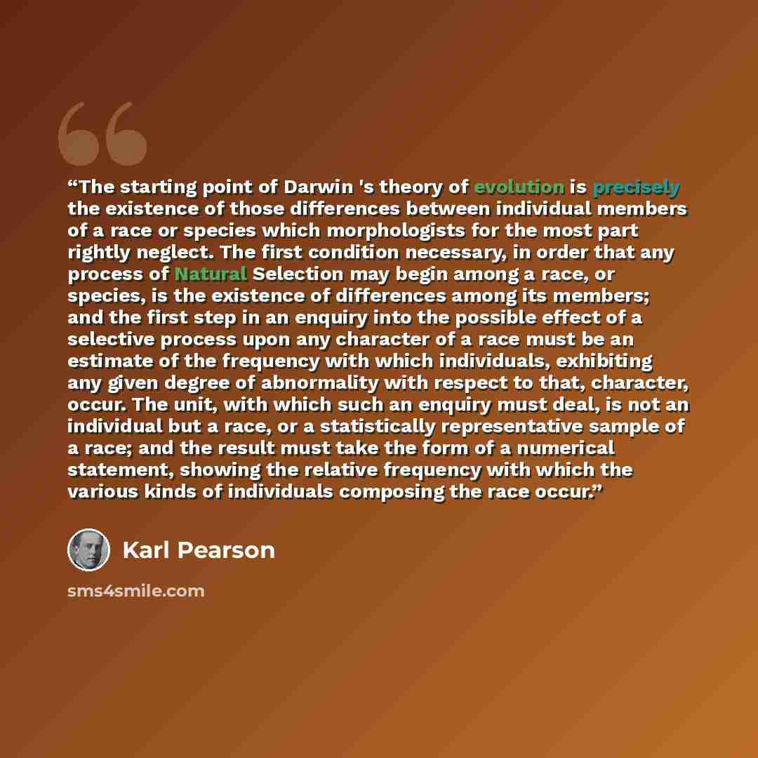 “The starting point of Darwin 's theory of evolution is precisely the existence of those differences between individual members of a race or species which morphologists for the most part rightly neglect. The first condition necessary, in order that any process of Natural Selection may begin among a…” quote by Karl Pearson