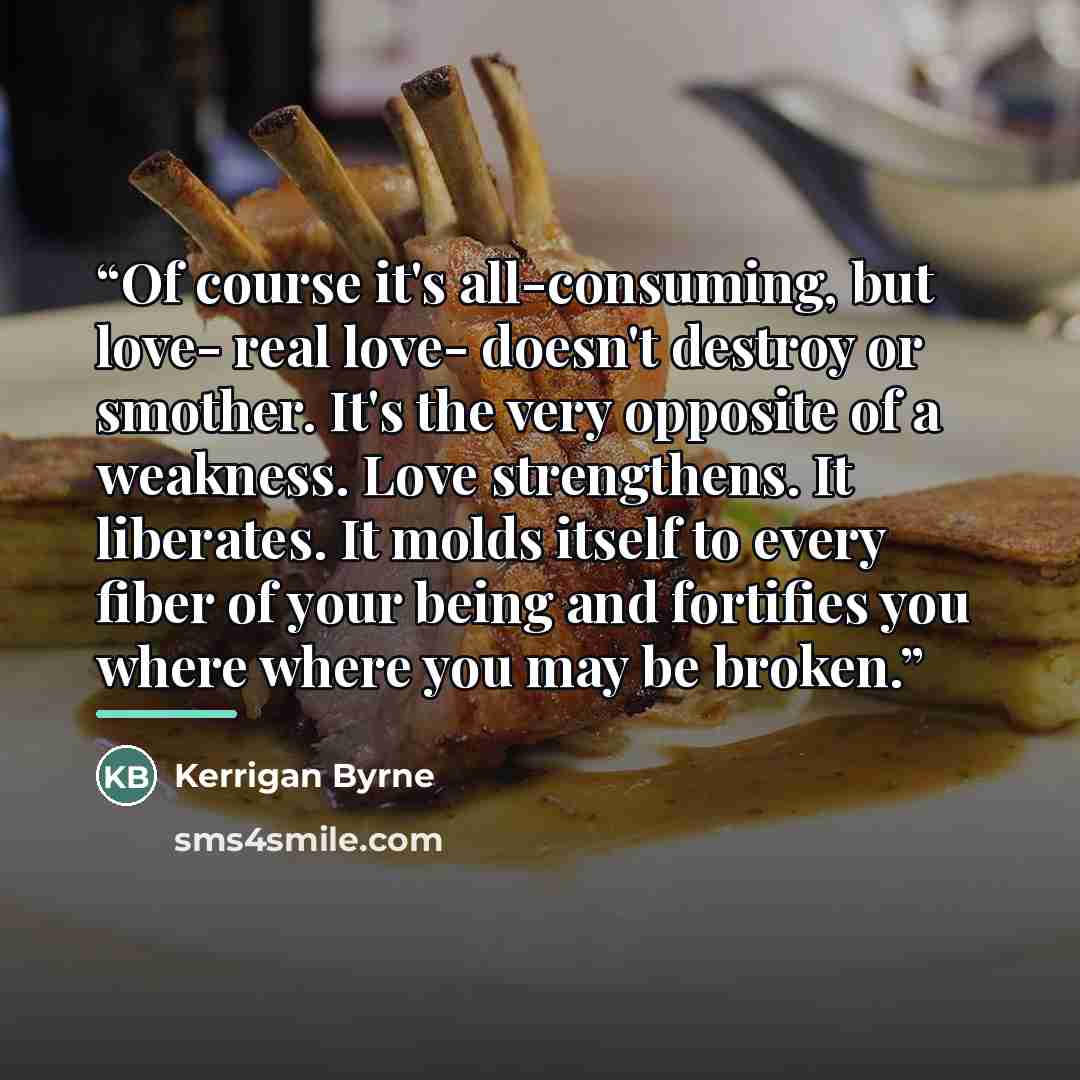 “Of course it's all-consuming, but love- real love- doesn't destroy or smother. It's the very opposite of a weakness. Love strengthens. It liberates. It molds itself to every fiber of your being and fortifies you where where you may be broken.” quote by Kerrigan Byrne