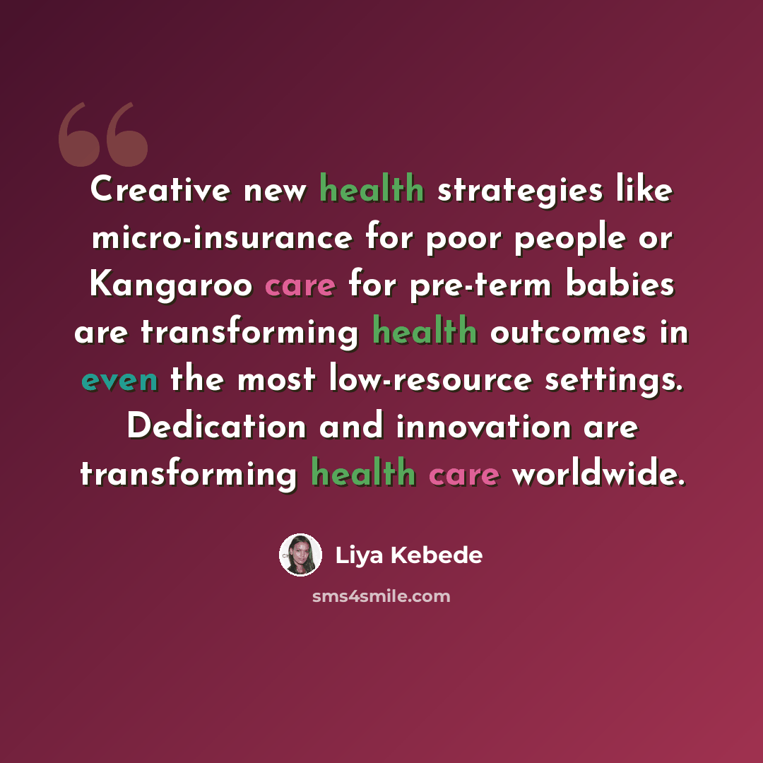 “Creative new health strategies like micro-insurance for poor people or Kangaroo care for pre-term babies are transforming health outcomes in even the most low-resource settings. Dedication and innovation are transforming health care worldwide.” quote by Liya Kebede