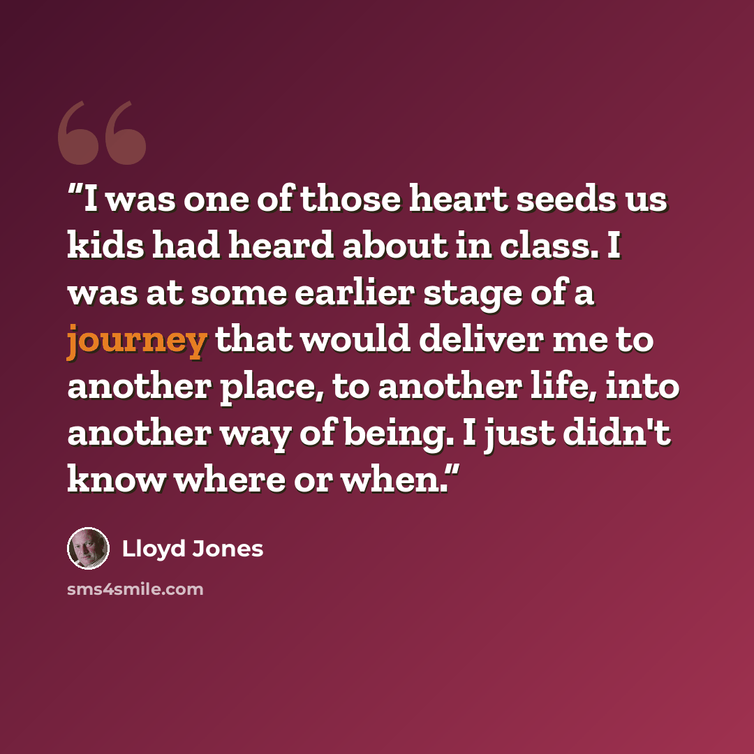 “I was one of those heart seeds us kids had heard about in class. I was at some earlier stage of a journey that would deliver me to another place, to another life, into another way of being. I just didn't know where or when.” quote by Lloyd Jones