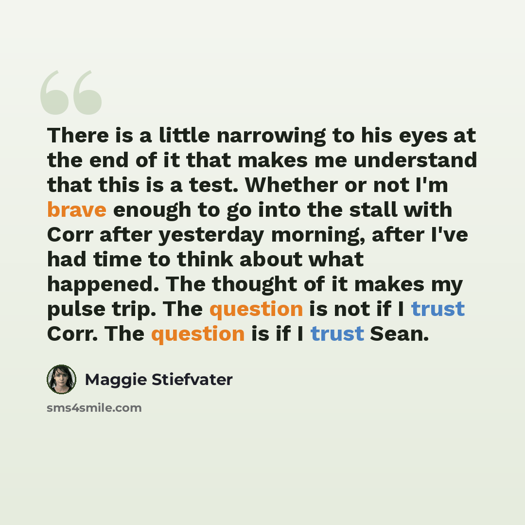 “There is a little narrowing to his eyes at the end of it that makes me understand that this is a test. Whether or not I'm brave enough to go into the stall with Corr after yesterday morning, after I've had time to think about what happened. The thought of it makes my pulse trip. The question is…” quote by Maggie Stiefvater