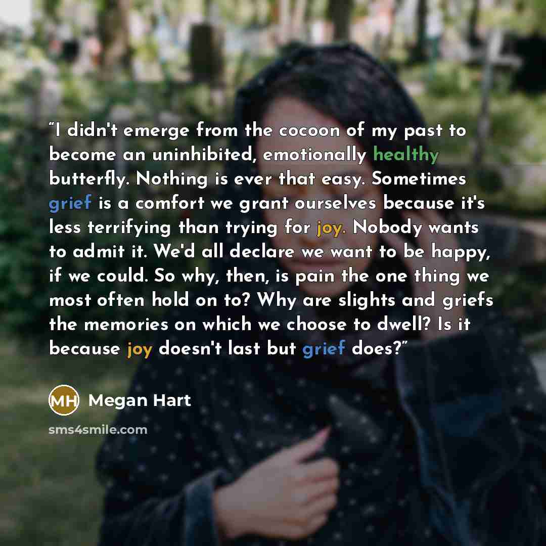 “I didn't emerge from the cocoon of my past to become an uninhibited, emotionally healthy butterfly. Nothing is ever that easy. Sometimes grief is a comfort we grant ourselves because it's less terrifying than trying for joy. Nobody wants to admit it. We'd all declare we want to be happy, if we…” quote by Megan Hart