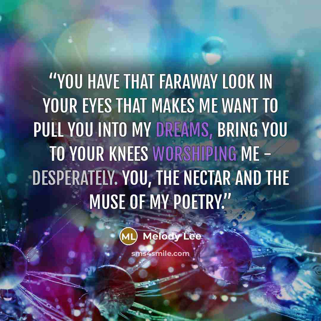 “You have that faraway look in your eyes that makes me want to pull you into my dreams, bring you to your knees worshiping me - desperately. You, the nectar and the muse of my poetry.” quote by Melody Lee