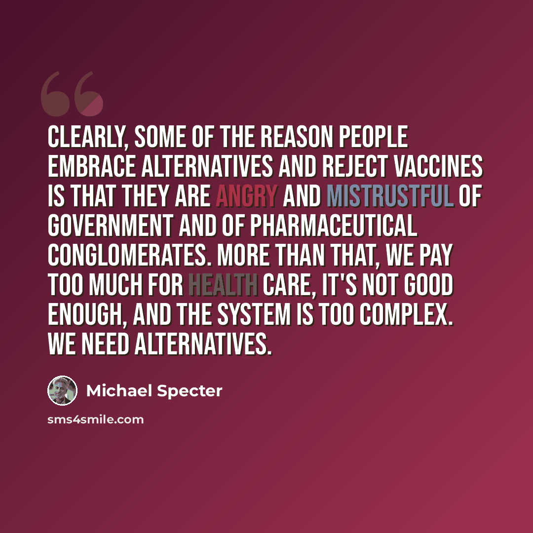 “Clearly, some of the reason people embrace alternatives and reject vaccines is that they are angry and mistrustful of government and of pharmaceutical conglomerates. More than that, we pay too much for health care, it's not good enough, and the system is too complex. We need alternatives.” quote by Michael Specter