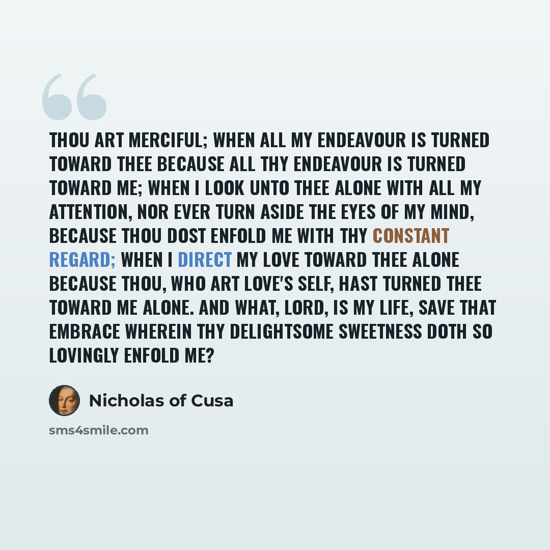“Thou art merciful; when all my endeavour is turned toward Thee because all Thy endeavour is turned toward me; when I look unto Thee alone with all my attention, nor ever turn aside the eyes of my mind, because Thou dost enfold me with Thy constant regard; when I direct my love toward Thee alone…” quote by Nicholas of Cusa