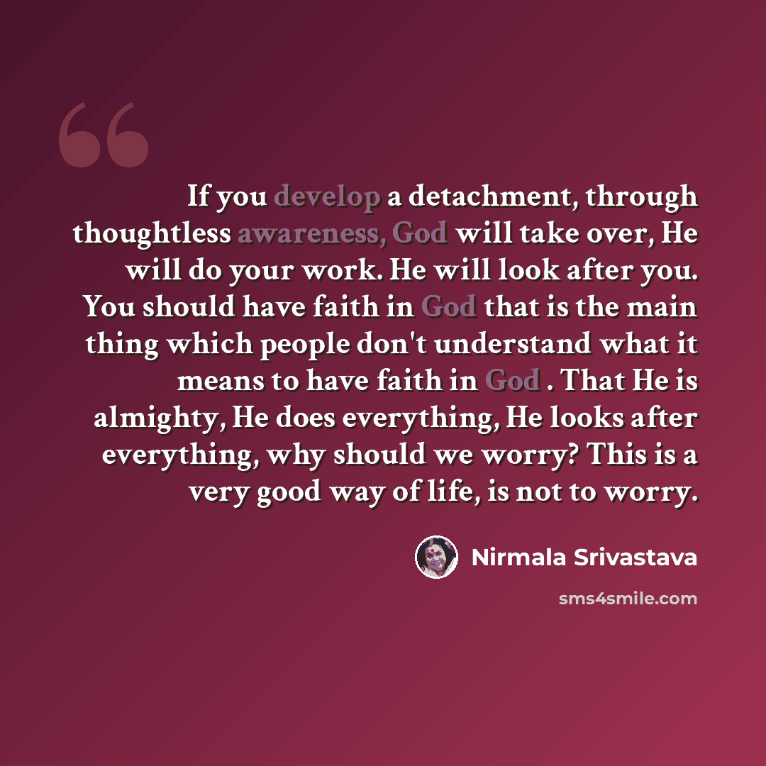“If you develop a detachment, through thoughtless awareness, God will take over, He will do your work. He will look after you. You should have faith in God that is the main thing which people don't understand what it means to have faith in God . That He is almighty, He does everything, He looks…” quote by Nirmala Srivastava