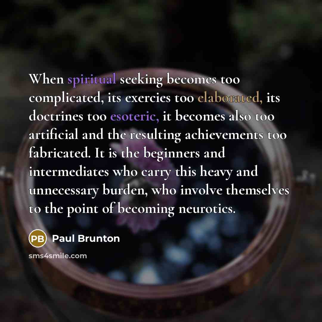 “When spiritual seeking becomes too complicated, its exercies too elaborated, its doctrines too esoteric, it becomes also too artificial and the resulting achievements too fabricated. It is the beginners and intermediates who carry this heavy and unnecessary burden, who involve themselves to the…” quote by Paul Brunton