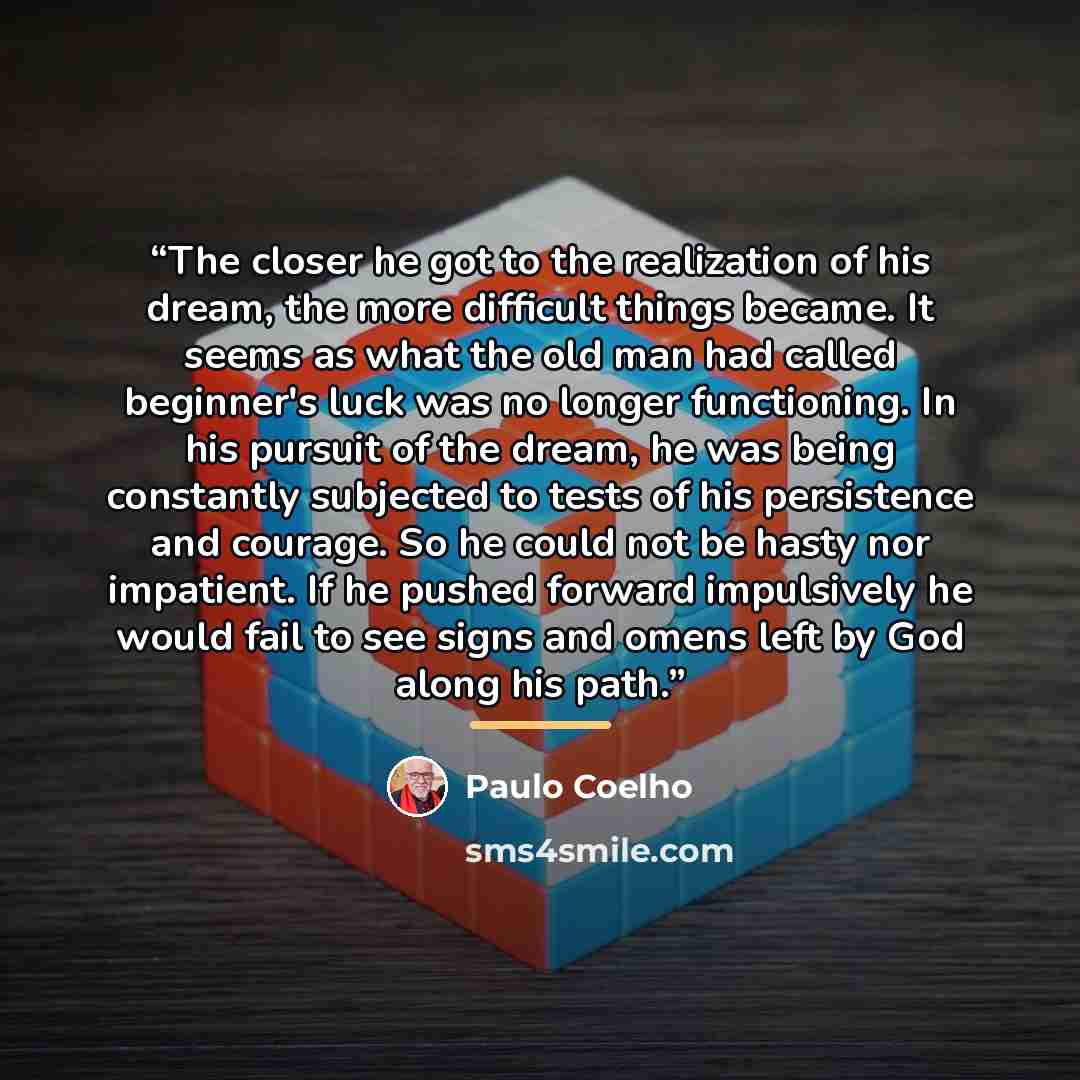 “The closer he got to the realization of his dream, the more difficult things became. It seems as what the old man had called beginner's luck was no longer functioning. In his pursuit of the dream, he was being constantly subjected to tests of his persistence and courage. So he could not be hasty…” quote by Paulo Coelho