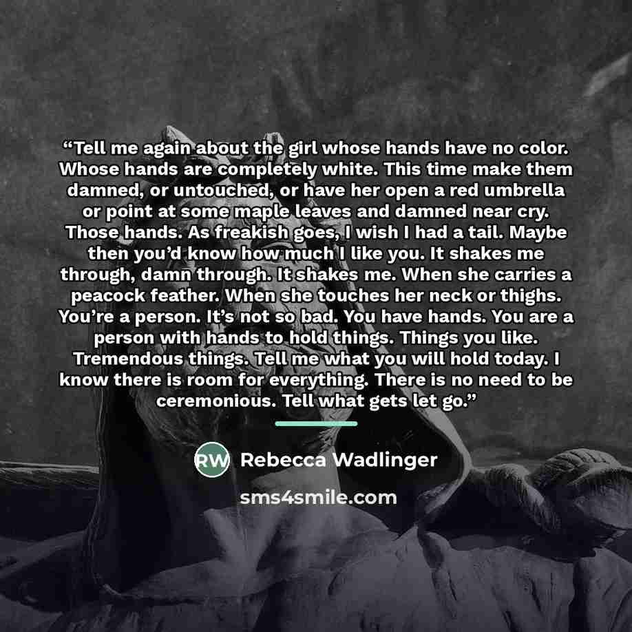 “Tell me again about the girl whose hands have no color. Whose hands are completely white. This time make them damned, or untouched, or have her open a red umbrella or point at some maple leaves and damned near cry. Those hands. As freakish goes, I wish I had a tail. Maybe then you’d know how much…” quote by Rebecca Wadlinger