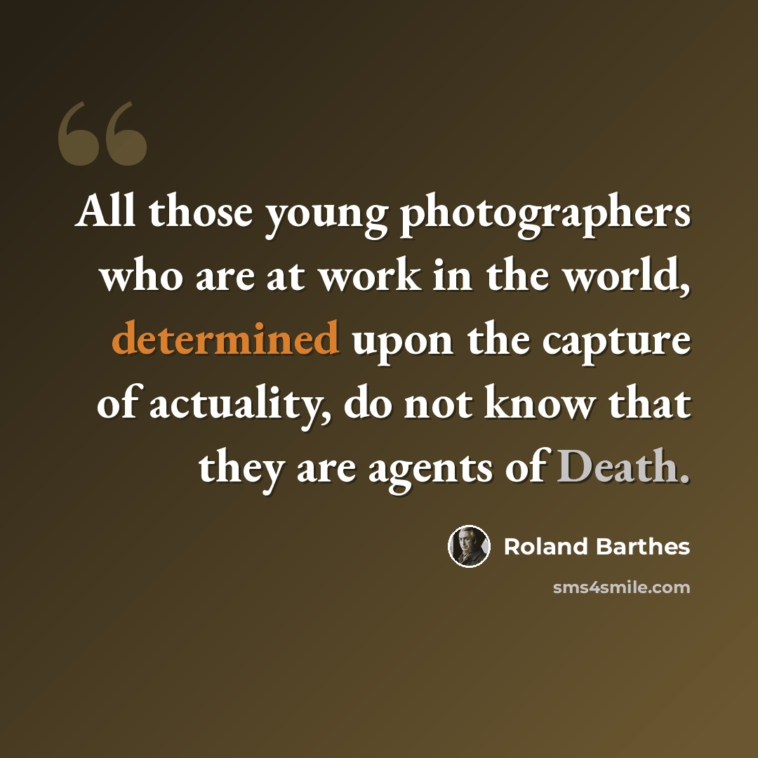 “All those young photographers who are at work in the world, determined upon the capture of actuality, do not know that they are agents of Death.” quote by Roland Barthes