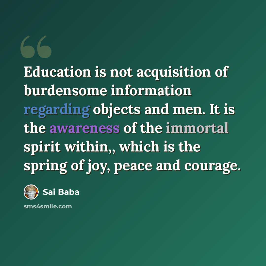 “Education is not acquisition of burdensome information regarding objects and men. It is the awareness of the immortal spirit within,, which is the spring of joy, peace and courage.” quote by Sai Baba