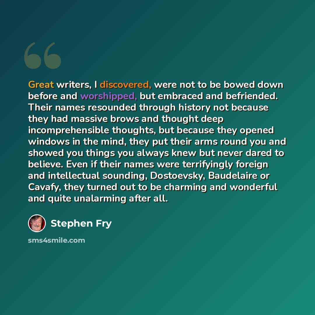 “Great writers, I discovered, were not to be bowed down before and worshipped, but embraced and befriended. Their names resounded through history not because they had massive brows and thought deep incomprehensible thoughts, but because they opened windows in the mind, they put their arms round you…” quote by Stephen Fry