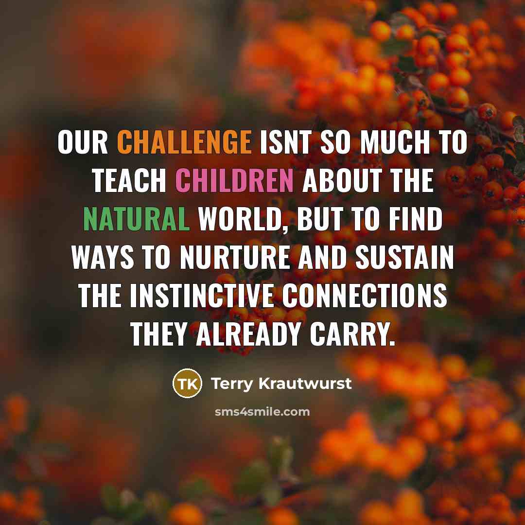 “Our challenge isnt so much to teach children about the natural world, but to find ways to nurture and sustain the instinctive connections they already carry.” quote by Terry Krautwurst