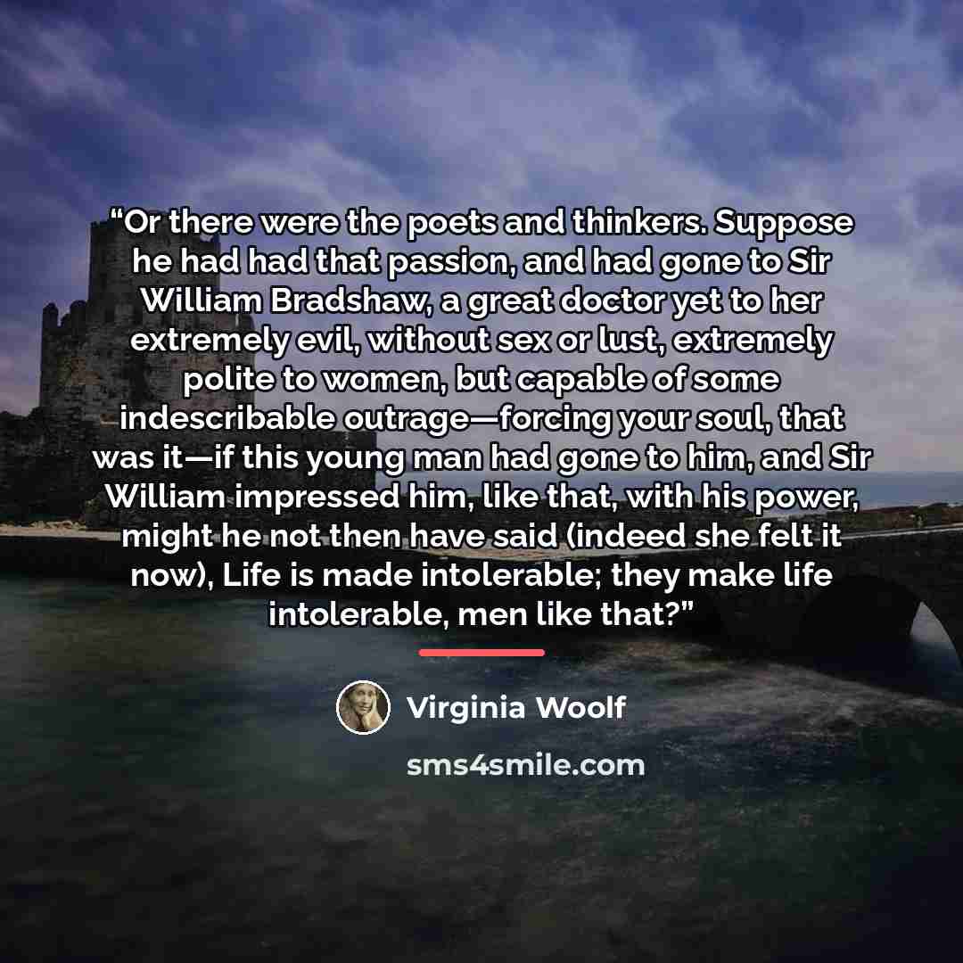 “Or there were the poets and thinkers. Suppose he had had that passion, and had gone to Sir William Bradshaw, a great doctor yet to her extremely evil, without sex or lust, extremely polite to women, but capable of some indescribable outrage—forcing your soul, that was it—if this young man had gone…” quote by Virginia Woolf