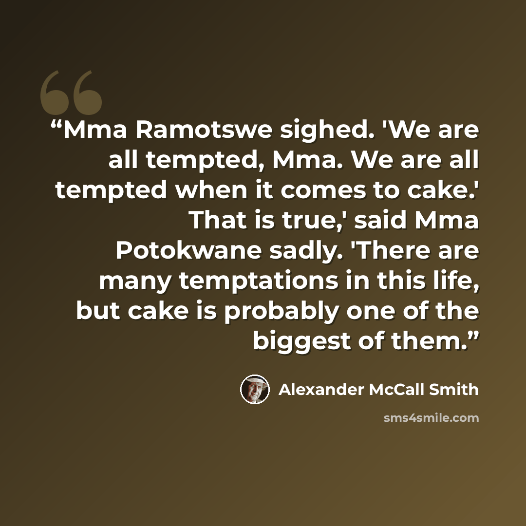 “Mma Ramotswe sighed. 'We are all tempted, Mma. We are all tempted when it comes to cake.' That is true,' said Mma Potokwane sadly. 'There are many temptations in this life, but cake is probably one of the biggest of them.” quote by Alexander McCall Smith
