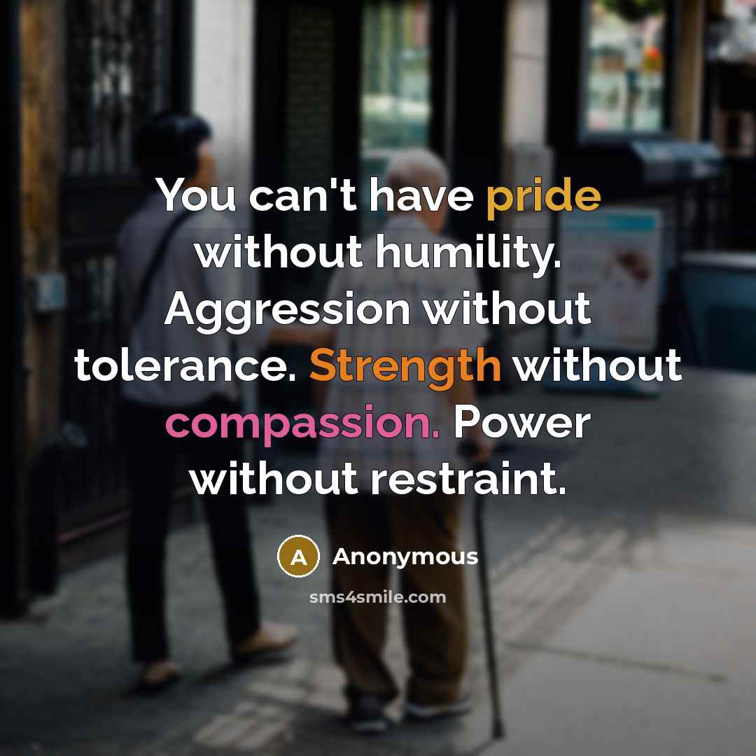 “You can't have pride without humility. Aggression without tolerance. Strength without compassion. Power without restraint.” quote by Anonymous