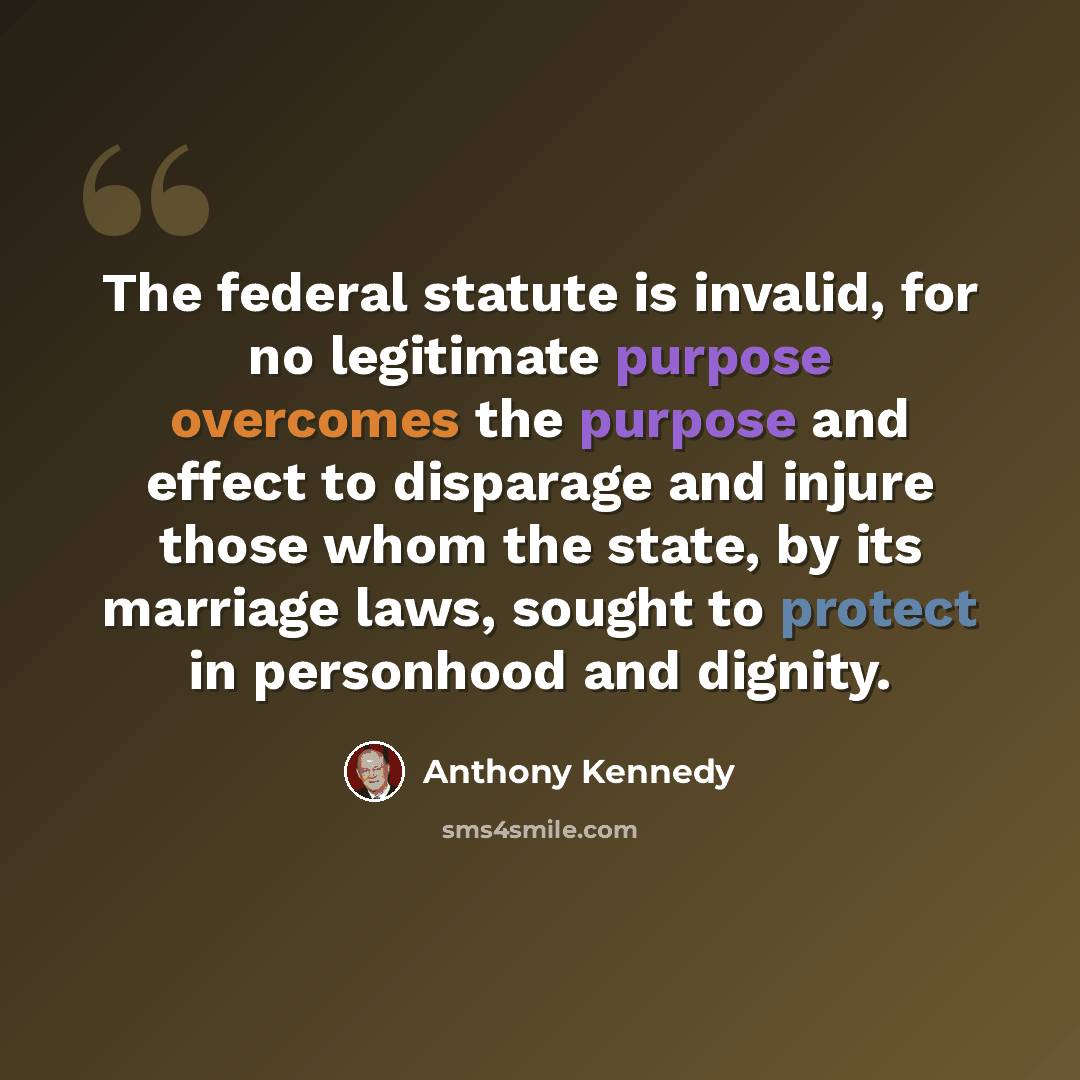 “The federal statute is invalid, for no legitimate purpose overcomes the purpose and effect to disparage and injure those whom the state, by its marriage laws, sought to protect in personhood and dignity.” quote by Anthony Kennedy