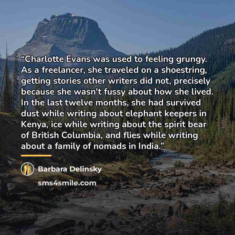 “Charlotte Evans was used to feeling grungy. As a freelancer, she traveled on a shoestring, getting stories other writers did not, precisely because she wasn't fussy about how she lived. In the last twelve months, she had survived dust while writing about elephant keepers in Kenya, ice while…” quote by Barbara Delinsky